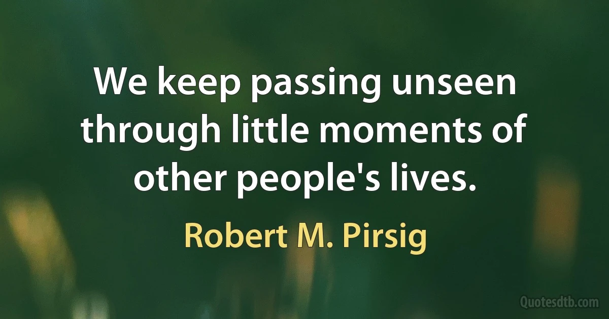 We keep passing unseen through little moments of other people's lives. (Robert M. Pirsig)