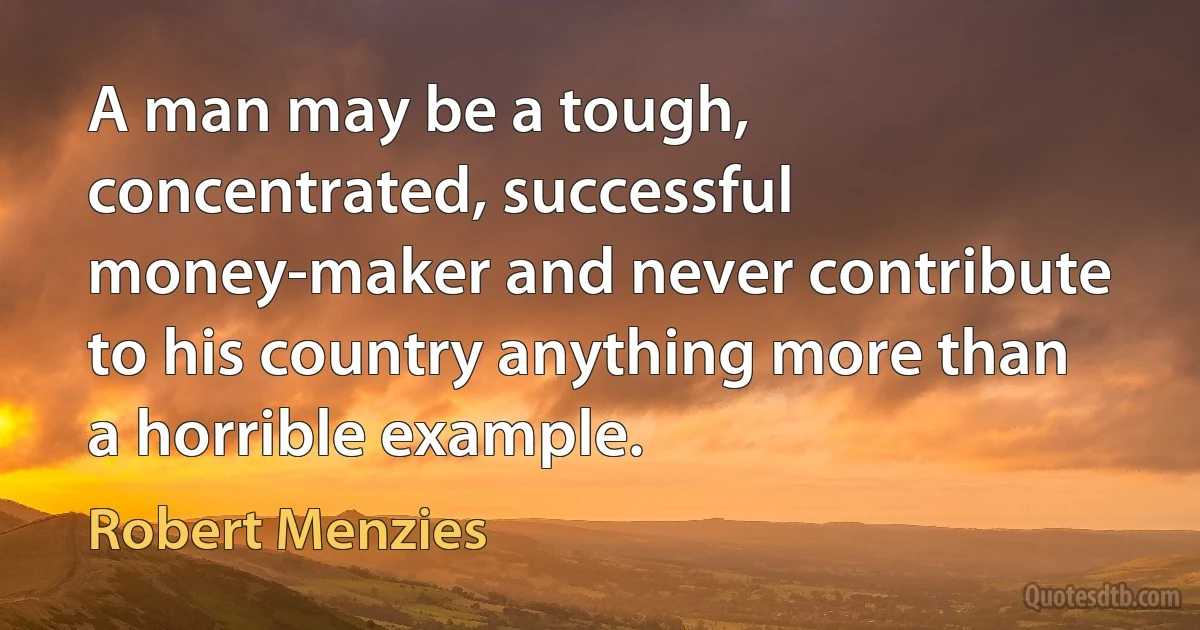 A man may be a tough, concentrated, successful money-maker and never contribute to his country anything more than a horrible example. (Robert Menzies)