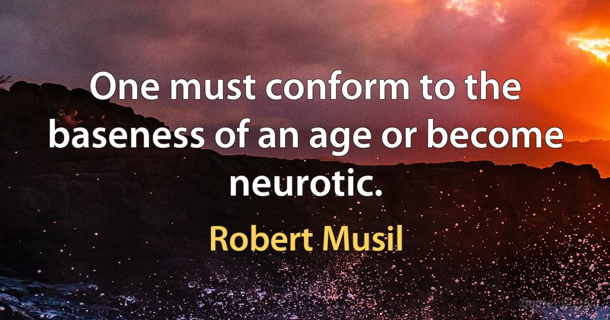 One must conform to the baseness of an age or become neurotic. (Robert Musil)