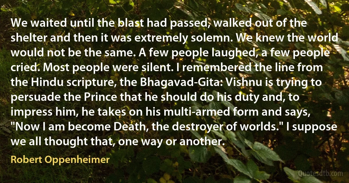 We waited until the blast had passed, walked out of the shelter and then it was extremely solemn. We knew the world would not be the same. A few people laughed, a few people cried. Most people were silent. I remembered the line from the Hindu scripture, the Bhagavad-Gita: Vishnu is trying to persuade the Prince that he should do his duty and, to impress him, he takes on his multi-armed form and says, "Now I am become Death, the destroyer of worlds." I suppose we all thought that, one way or another. (Robert Oppenheimer)