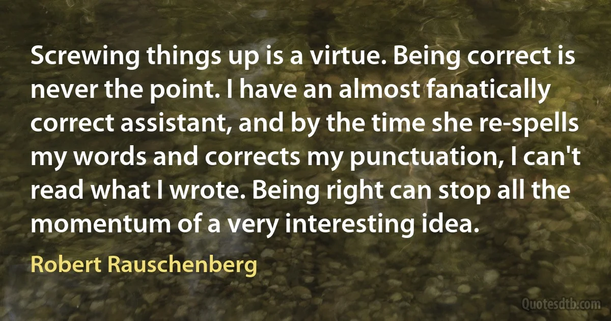 Screwing things up is a virtue. Being correct is never the point. I have an almost fanatically correct assistant, and by the time she re-spells my words and corrects my punctuation, I can't read what I wrote. Being right can stop all the momentum of a very interesting idea. (Robert Rauschenberg)