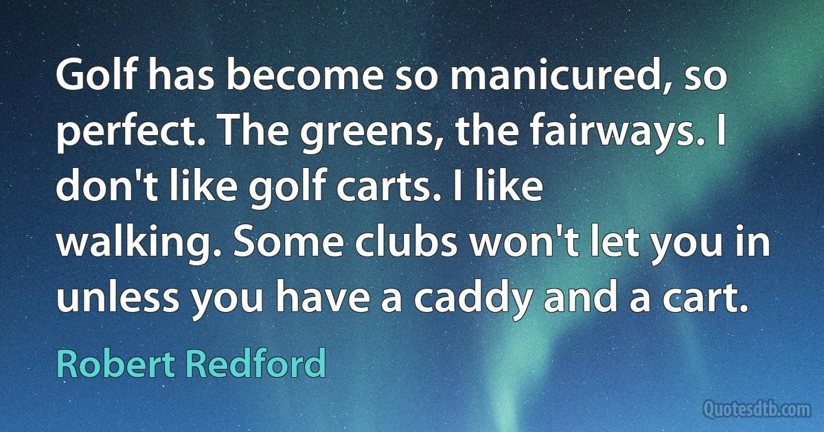 Golf has become so manicured, so perfect. The greens, the fairways. I don't like golf carts. I like walking. Some clubs won't let you in unless you have a caddy and a cart. (Robert Redford)