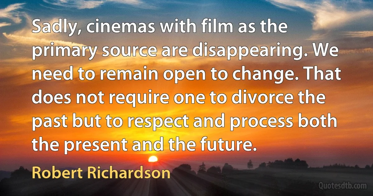 Sadly, cinemas with film as the primary source are disappearing. We need to remain open to change. That does not require one to divorce the past but to respect and process both the present and the future. (Robert Richardson)