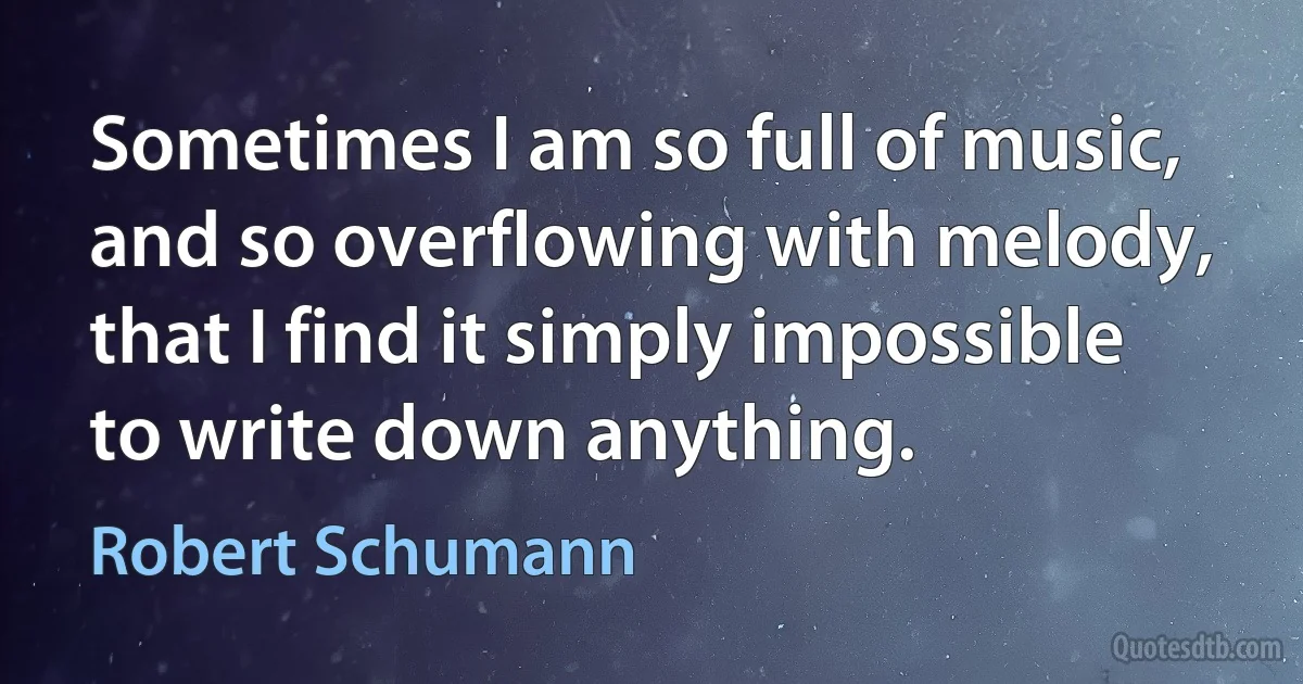 Sometimes I am so full of music, and so overflowing with melody, that I find it simply impossible to write down anything. (Robert Schumann)