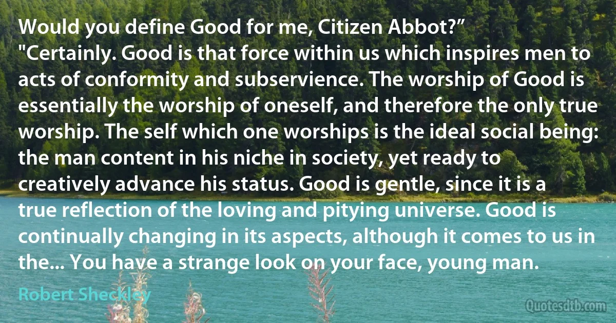 Would you define Good for me, Citizen Abbot?”
"Certainly. Good is that force within us which inspires men to acts of conformity and subservience. The worship of Good is essentially the worship of oneself, and therefore the only true worship. The self which one worships is the ideal social being: the man content in his niche in society, yet ready to creatively advance his status. Good is gentle, since it is a true reflection of the loving and pitying universe. Good is continually changing in its aspects, although it comes to us in the... You have a strange look on your face, young man. (Robert Sheckley)