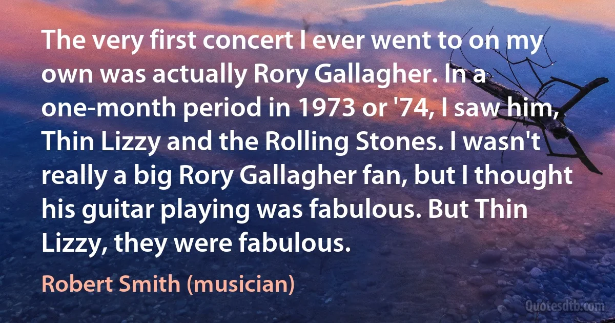 The very first concert I ever went to on my own was actually Rory Gallagher. In a one-month period in 1973 or '74, I saw him, Thin Lizzy and the Rolling Stones. I wasn't really a big Rory Gallagher fan, but I thought his guitar playing was fabulous. But Thin Lizzy, they were fabulous. (Robert Smith (musician))