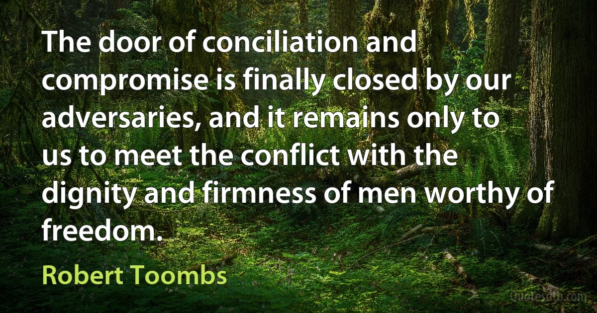 The door of conciliation and compromise is finally closed by our adversaries, and it remains only to us to meet the conflict with the dignity and firmness of men worthy of freedom. (Robert Toombs)