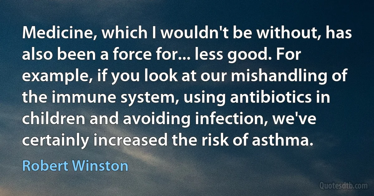 Medicine, which I wouldn't be without, has also been a force for... less good. For example, if you look at our mishandling of the immune system, using antibiotics in children and avoiding infection, we've certainly increased the risk of asthma. (Robert Winston)