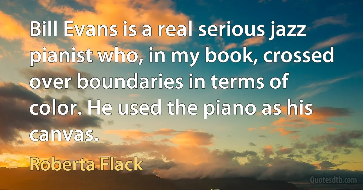 Bill Evans is a real serious jazz pianist who, in my book, crossed over boundaries in terms of color. He used the piano as his canvas. (Roberta Flack)