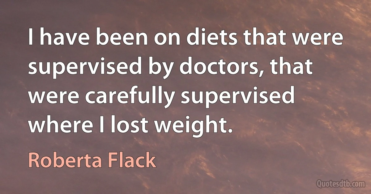 I have been on diets that were supervised by doctors, that were carefully supervised where I lost weight. (Roberta Flack)