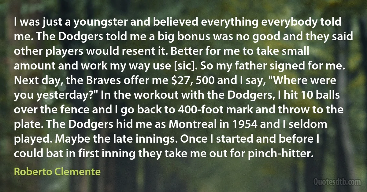 I was just a youngster and believed everything everybody told me. The Dodgers told me a big bonus was no good and they said other players would resent it. Better for me to take small amount and work my way use [sic]. So my father signed for me. Next day, the Braves offer me $27, 500 and I say, "Where were you yesterday?" In the workout with the Dodgers, I hit 10 balls over the fence and I go back to 400-foot mark and throw to the plate. The Dodgers hid me as Montreal in 1954 and I seldom played. Maybe the late innings. Once I started and before I could bat in first inning they take me out for pinch-hitter. (Roberto Clemente)