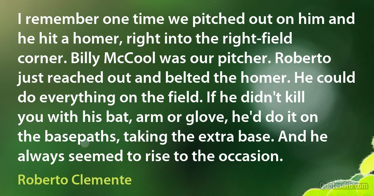 I remember one time we pitched out on him and he hit a homer, right into the right-field corner. Billy McCool was our pitcher. Roberto just reached out and belted the homer. He could do everything on the field. If he didn't kill you with his bat, arm or glove, he'd do it on the basepaths, taking the extra base. And he always seemed to rise to the occasion. (Roberto Clemente)