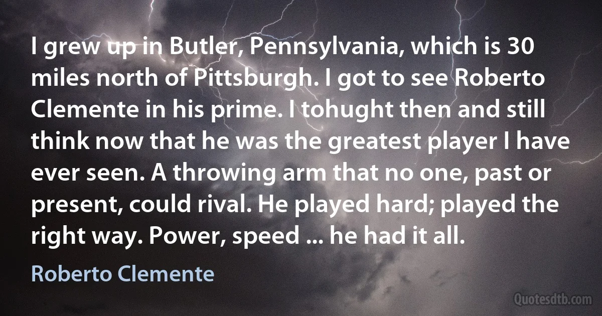 I grew up in Butler, Pennsylvania, which is 30 miles north of Pittsburgh. I got to see Roberto Clemente in his prime. I tohught then and still think now that he was the greatest player I have ever seen. A throwing arm that no one, past or present, could rival. He played hard; played the right way. Power, speed ... he had it all. (Roberto Clemente)