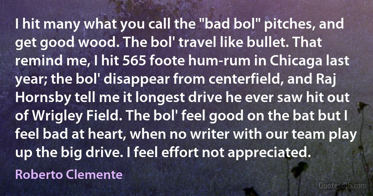 I hit many what you call the "bad bol" pitches, and get good wood. The bol' travel like bullet. That remind me, I hit 565 foote hum-rum in Chicaga last year; the bol' disappear from centerfield, and Raj Hornsby tell me it longest drive he ever saw hit out of Wrigley Field. The bol' feel good on the bat but I feel bad at heart, when no writer with our team play up the big drive. I feel effort not appreciated. (Roberto Clemente)