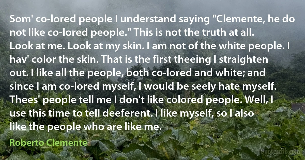 Som' co-lored people I understand saying "Clemente, he do not like co-lored people." This is not the truth at all. Look at me. Look at my skin. I am not of the white people. I hav' color the skin. That is the first theeing I straighten out. I like all the people, both co-lored and white; and since I am co-lored myself, I would be seely hate myself. Thees' people tell me I don't like colored people. Well, I use this time to tell deeferent. I like myself, so I also like the people who are like me. (Roberto Clemente)