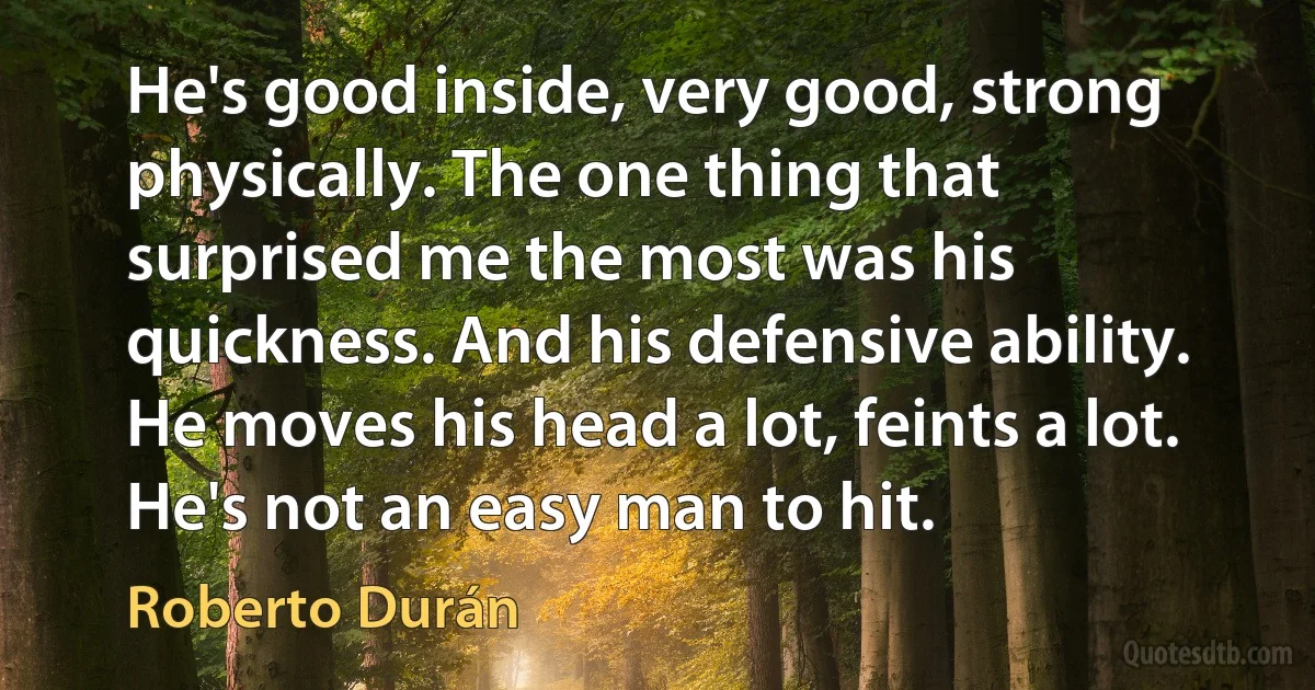 He's good inside, very good, strong physically. The one thing that surprised me the most was his quickness. And his defensive ability. He moves his head a lot, feints a lot. He's not an easy man to hit. (Roberto Durán)