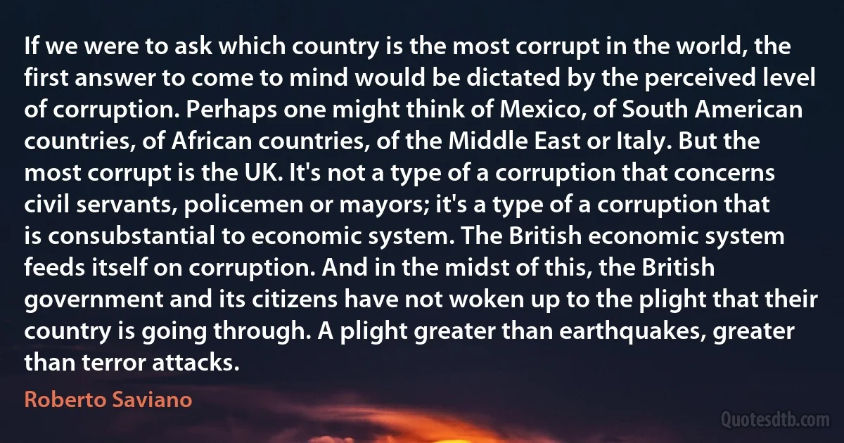 If we were to ask which country is the most corrupt in the world, the first answer to come to mind would be dictated by the perceived level of corruption. Perhaps one might think of Mexico, of South American countries, of African countries, of the Middle East or Italy. But the most corrupt is the UK. It's not a type of a corruption that concerns civil servants, policemen or mayors; it's a type of a corruption that is consubstantial to economic system. The British economic system feeds itself on corruption. And in the midst of this, the British government and its citizens have not woken up to the plight that their country is going through. A plight greater than earthquakes, greater than terror attacks. (Roberto Saviano)