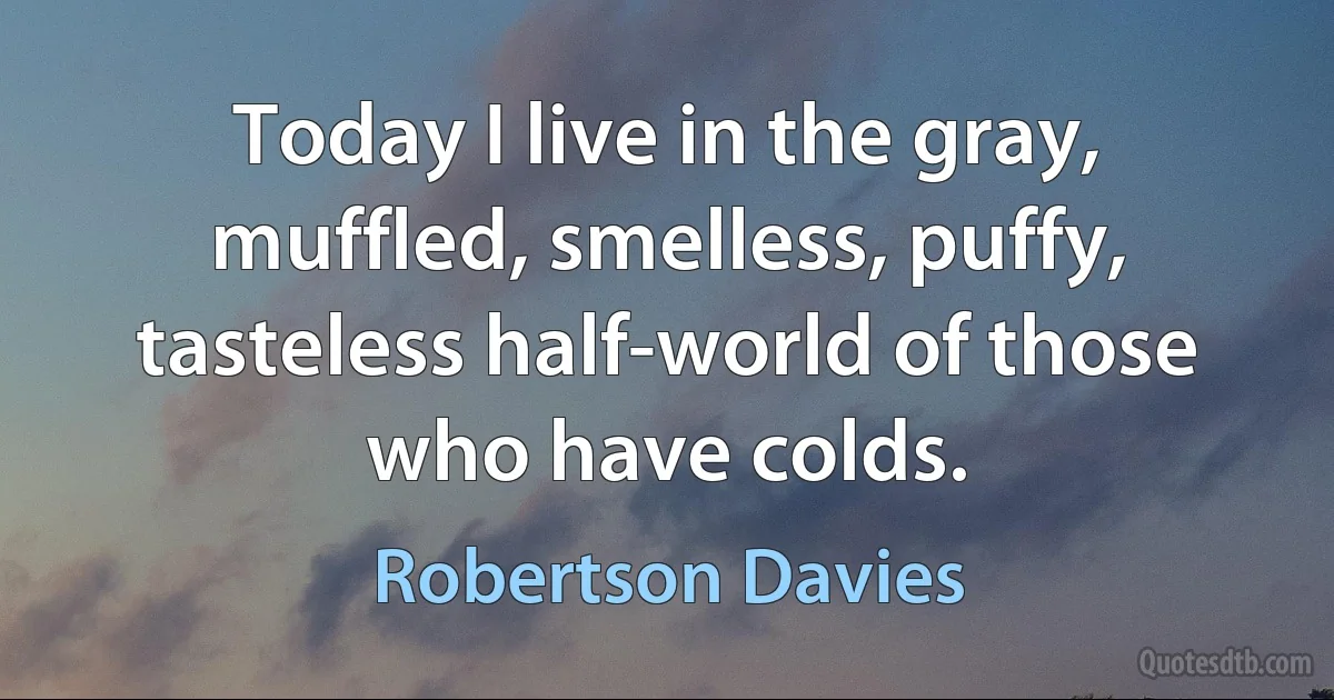 Today I live in the gray, muffled, smelless, puffy, tasteless half-world of those who have colds. (Robertson Davies)