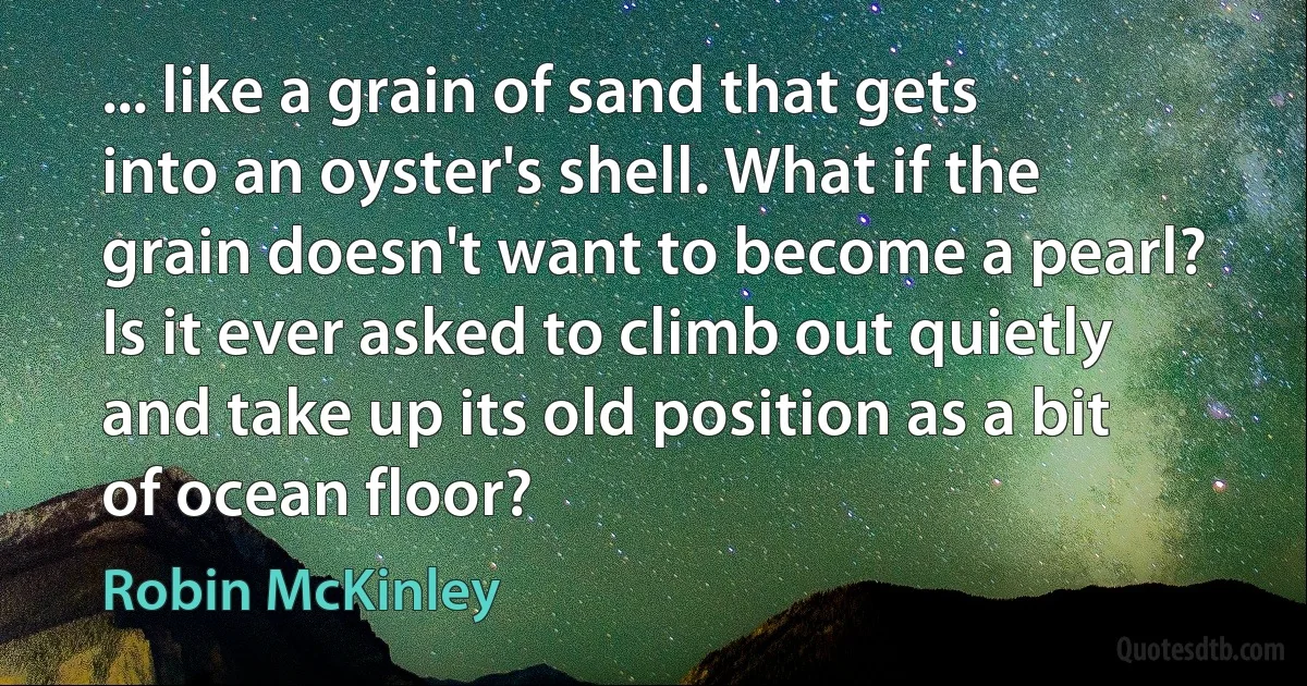 ... like a grain of sand that gets into an oyster's shell. What if the grain doesn't want to become a pearl? Is it ever asked to climb out quietly and take up its old position as a bit of ocean floor? (Robin McKinley)