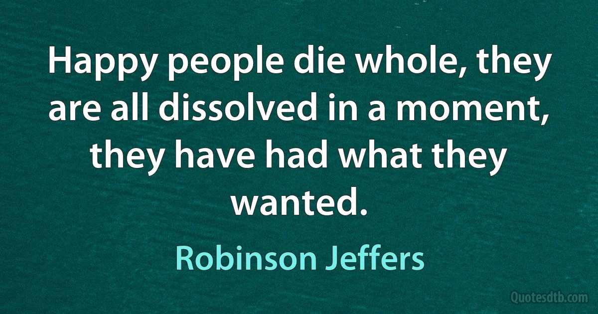 Happy people die whole, they are all dissolved in a moment,
they have had what they wanted. (Robinson Jeffers)