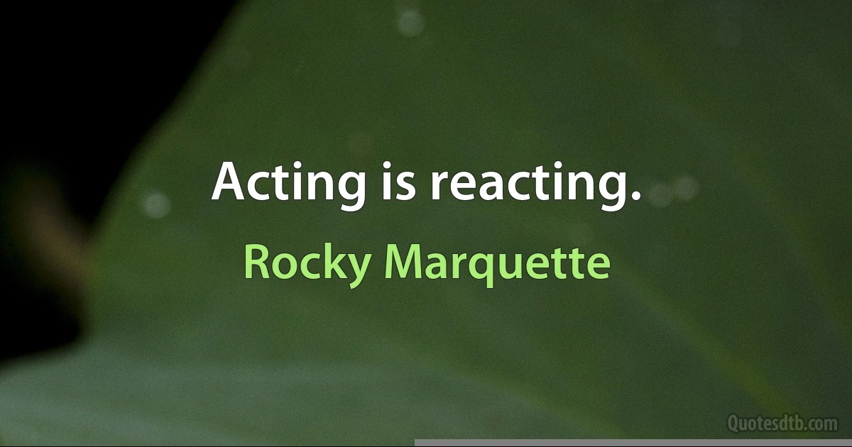 Acting is reacting. (Rocky Marquette)