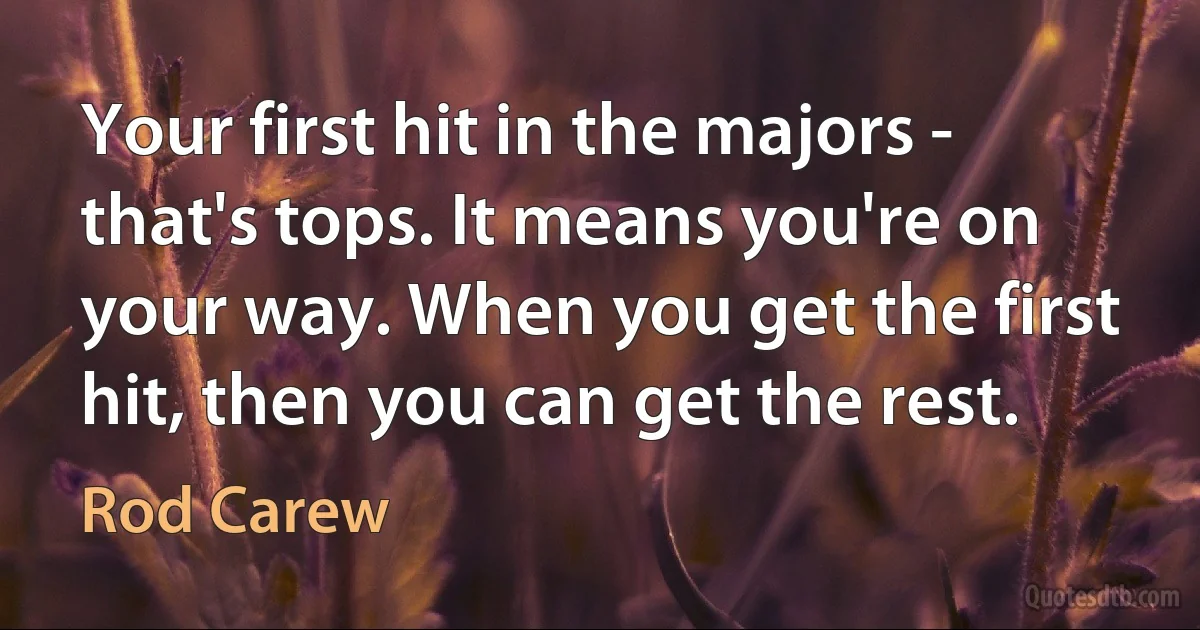 Your first hit in the majors - that's tops. It means you're on your way. When you get the first hit, then you can get the rest. (Rod Carew)