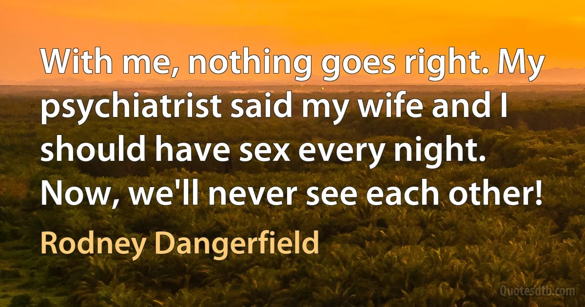 With me, nothing goes right. My psychiatrist said my wife and I should have sex every night. Now, we'll never see each other! (Rodney Dangerfield)