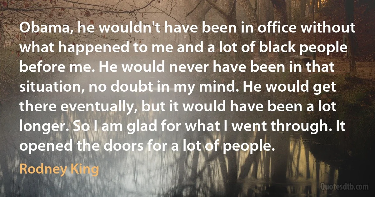 Obama, he wouldn't have been in office without what happened to me and a lot of black people before me. He would never have been in that situation, no doubt in my mind. He would get there eventually, but it would have been a lot longer. So I am glad for what I went through. It opened the doors for a lot of people. (Rodney King)