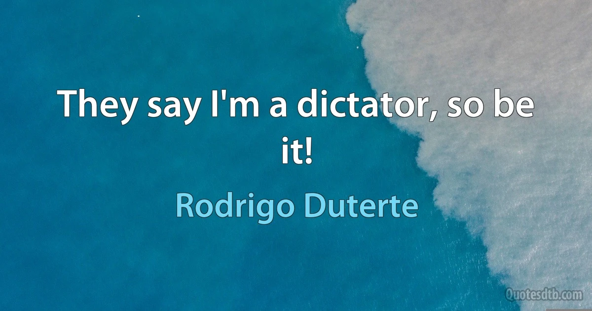 They say I'm a dictator, so be it! (Rodrigo Duterte)