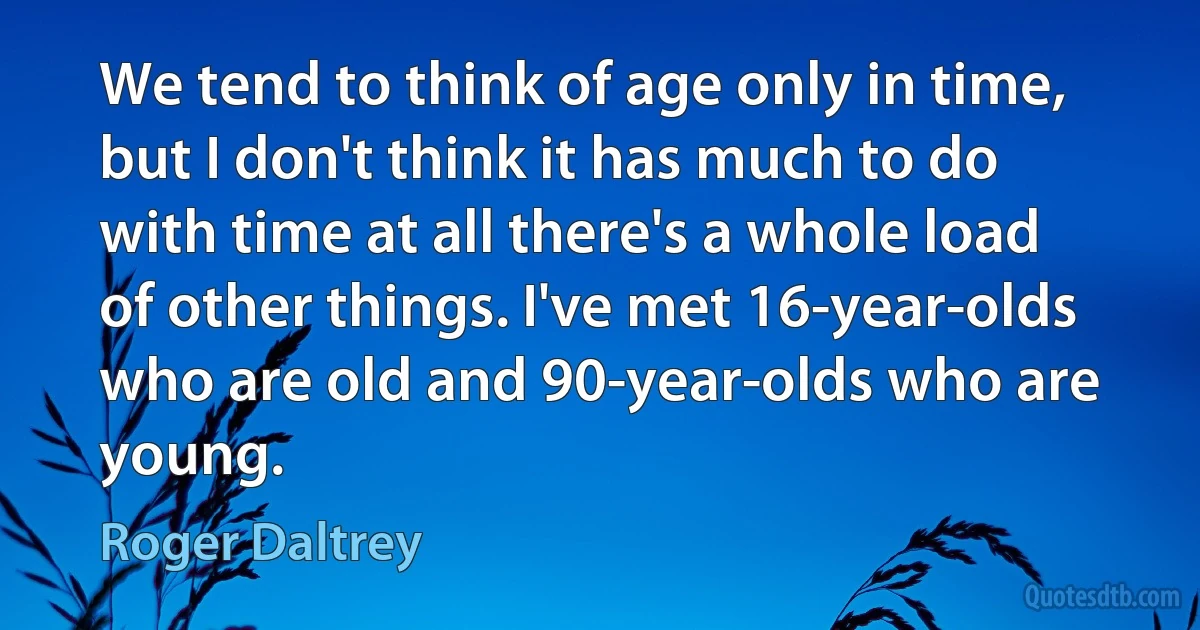 We tend to think of age only in time, but I don't think it has much to do with time at all there's a whole load of other things. I've met 16-year-olds who are old and 90-year-olds who are young. (Roger Daltrey)