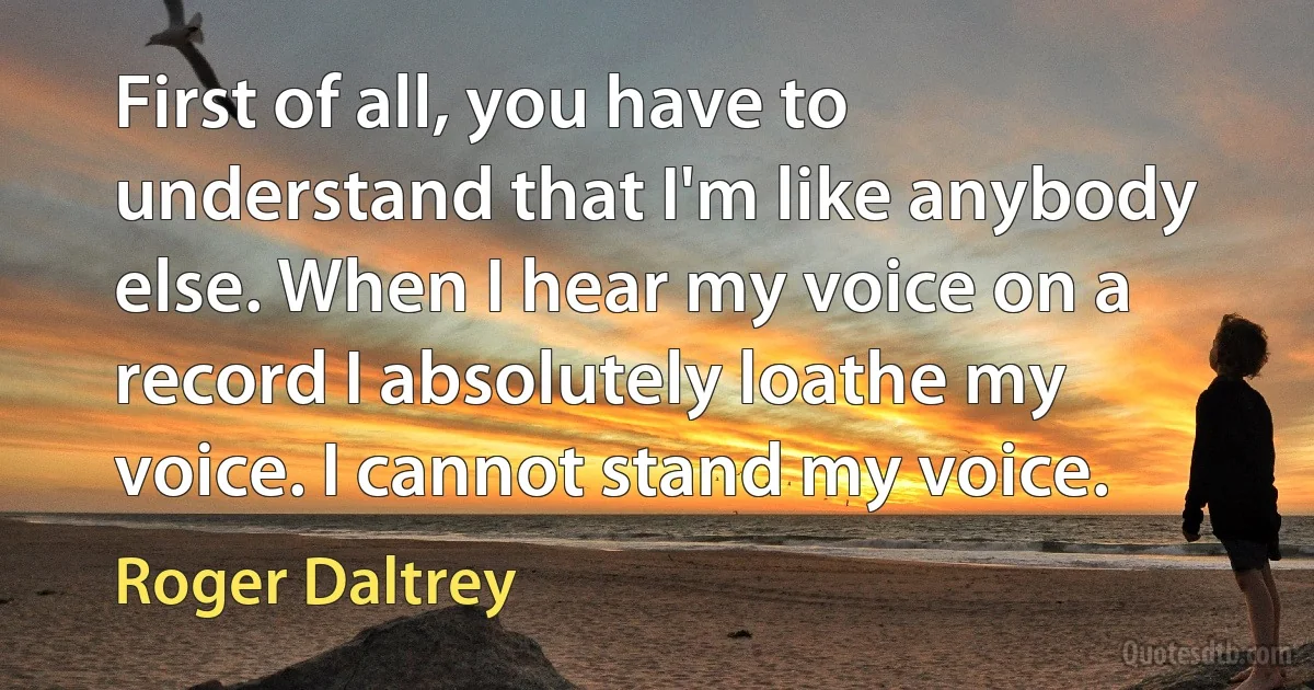 First of all, you have to understand that I'm like anybody else. When I hear my voice on a record I absolutely loathe my voice. I cannot stand my voice. (Roger Daltrey)