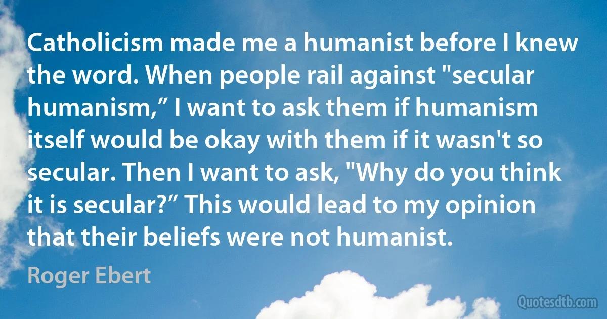 Catholicism made me a humanist before I knew the word. When people rail against "secular humanism,” I want to ask them if humanism itself would be okay with them if it wasn't so secular. Then I want to ask, "Why do you think it is secular?” This would lead to my opinion that their beliefs were not humanist. (Roger Ebert)