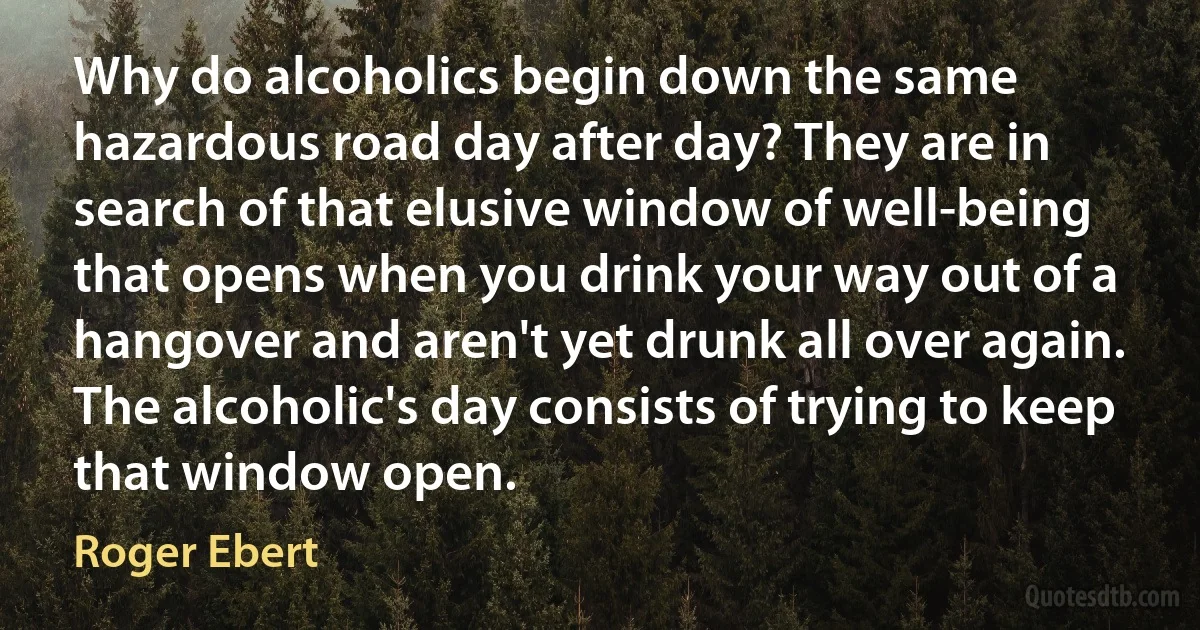 Why do alcoholics begin down the same hazardous road day after day? They are in search of that elusive window of well-being that opens when you drink your way out of a hangover and aren't yet drunk all over again. The alcoholic's day consists of trying to keep that window open. (Roger Ebert)