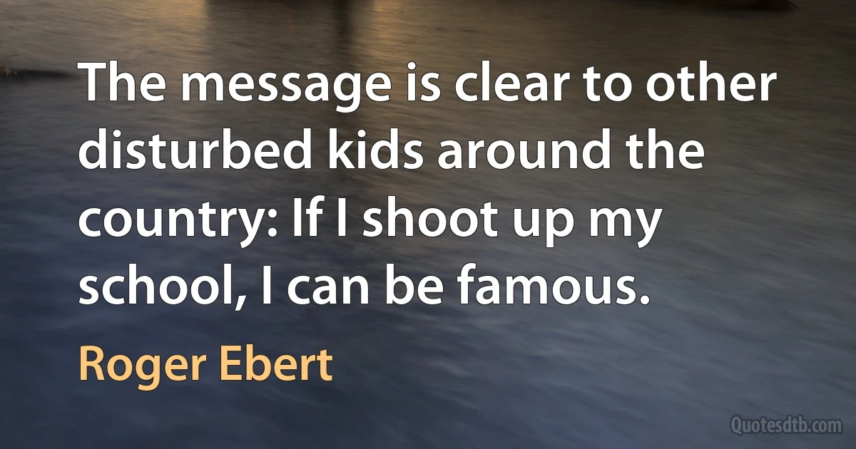 The message is clear to other disturbed kids around the country: If I shoot up my school, I can be famous. (Roger Ebert)