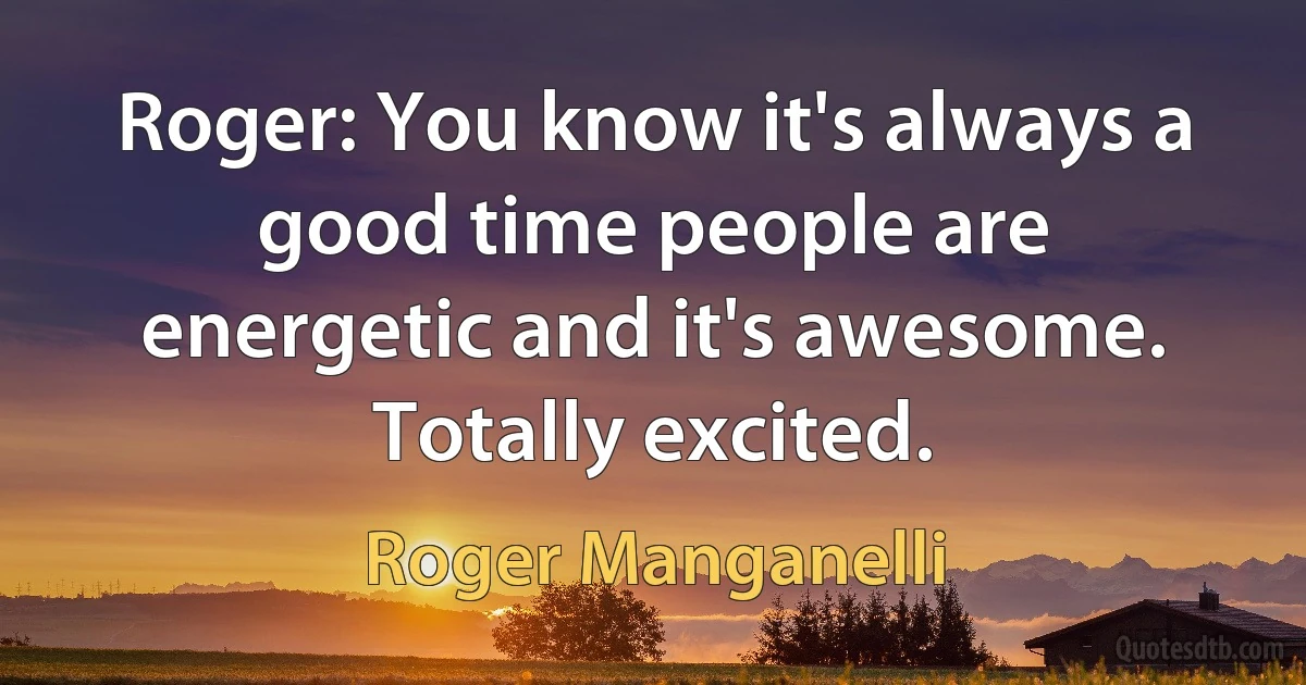 Roger: You know it's always a good time people are energetic and it's awesome. Totally excited. (Roger Manganelli)