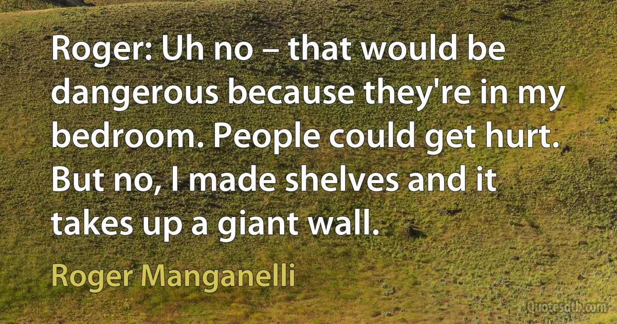 Roger: Uh no – that would be dangerous because they're in my bedroom. People could get hurt. But no, I made shelves and it takes up a giant wall. (Roger Manganelli)