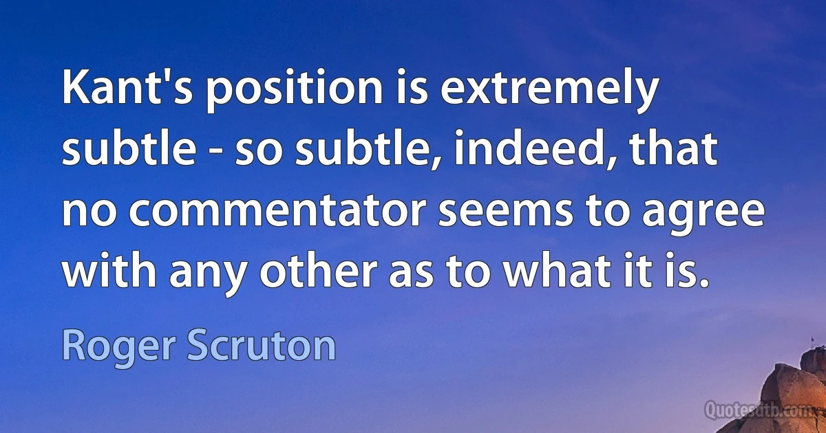 Kant's position is extremely subtle - so subtle, indeed, that no commentator seems to agree with any other as to what it is. (Roger Scruton)