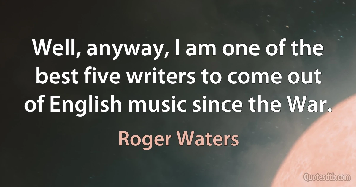 Well, anyway, I am one of the best five writers to come out of English music since the War. (Roger Waters)