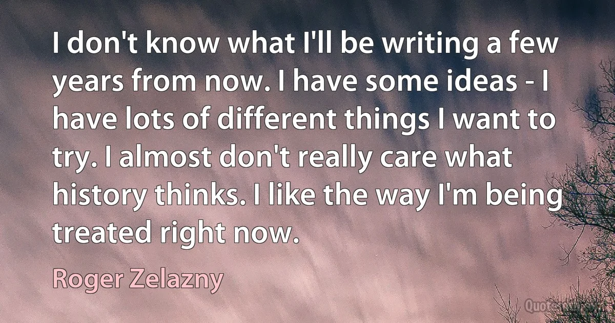 I don't know what I'll be writing a few years from now. I have some ideas - I have lots of different things I want to try. I almost don't really care what history thinks. I like the way I'm being treated right now. (Roger Zelazny)