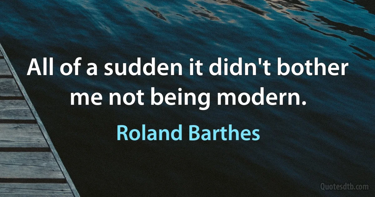 All of a sudden it didn't bother me not being modern. (Roland Barthes)