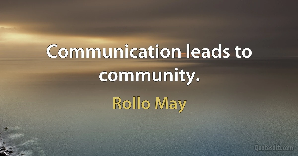 Communication leads to community. (Rollo May)