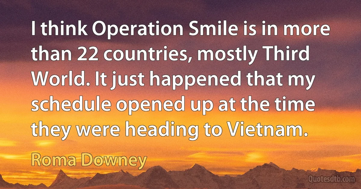 I think Operation Smile is in more than 22 countries, mostly Third World. It just happened that my schedule opened up at the time they were heading to Vietnam. (Roma Downey)