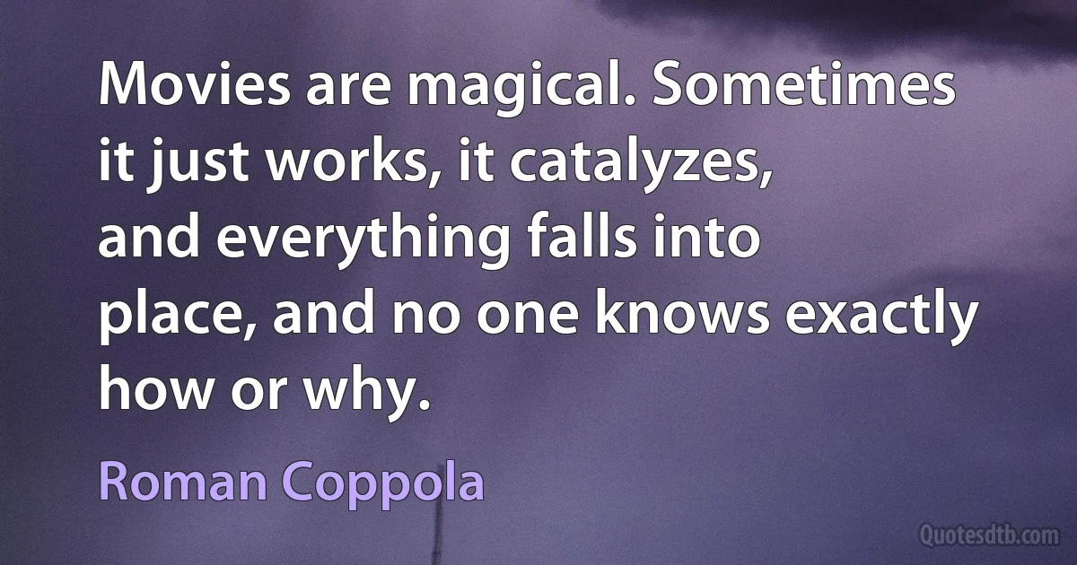 Movies are magical. Sometimes it just works, it catalyzes, and everything falls into place, and no one knows exactly how or why. (Roman Coppola)