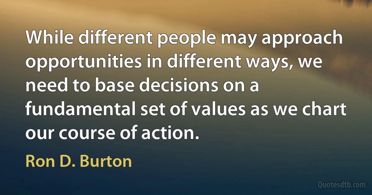 While different people may approach opportunities in different ways, we need to base decisions on a fundamental set of values as we chart our course of action. (Ron D. Burton)