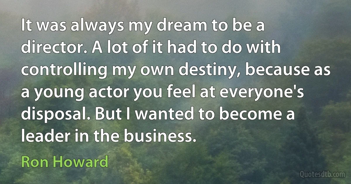 It was always my dream to be a director. A lot of it had to do with controlling my own destiny, because as a young actor you feel at everyone's disposal. But I wanted to become a leader in the business. (Ron Howard)