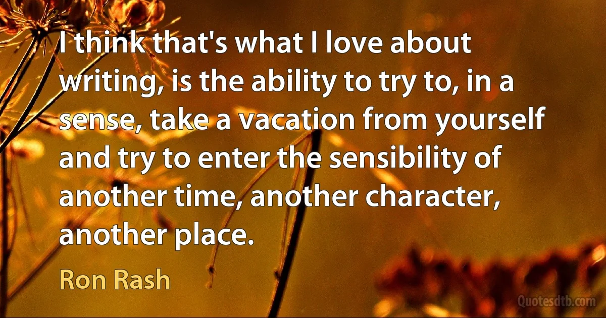 I think that's what I love about writing, is the ability to try to, in a sense, take a vacation from yourself and try to enter the sensibility of another time, another character, another place. (Ron Rash)