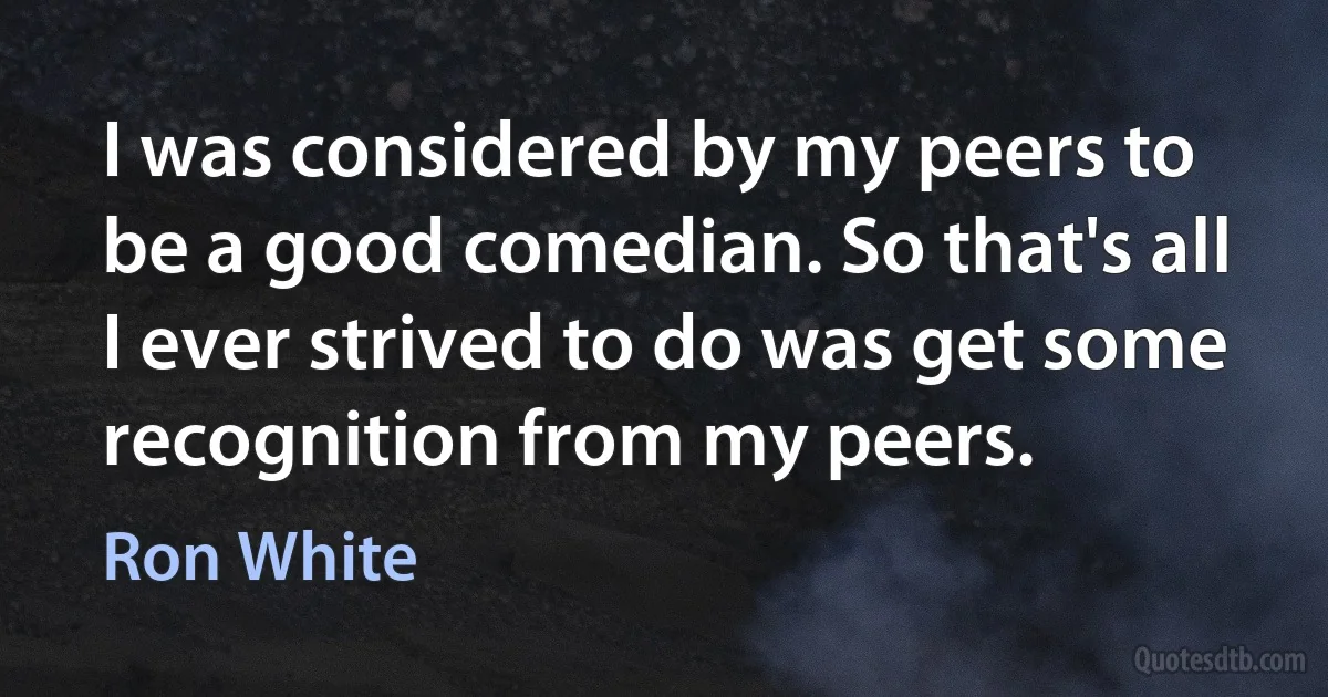 I was considered by my peers to be a good comedian. So that's all I ever strived to do was get some recognition from my peers. (Ron White)