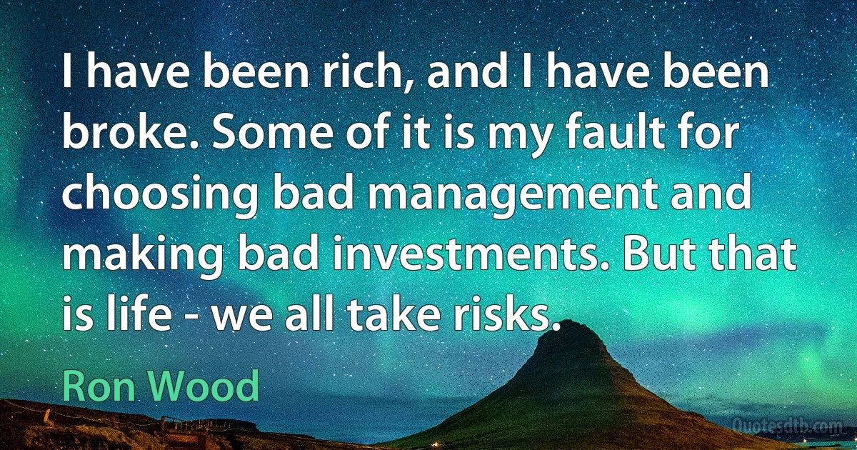 I have been rich, and I have been broke. Some of it is my fault for choosing bad management and making bad investments. But that is life - we all take risks. (Ron Wood)