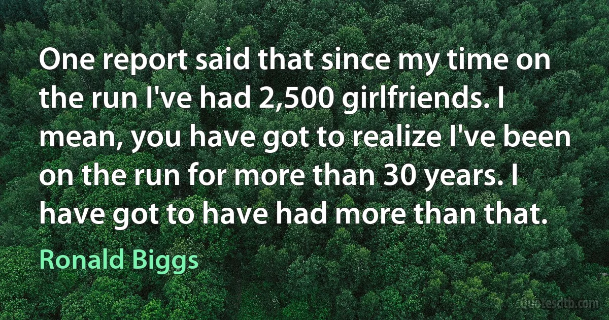 One report said that since my time on the run I've had 2,500 girlfriends. I mean, you have got to realize I've been on the run for more than 30 years. I have got to have had more than that. (Ronald Biggs)