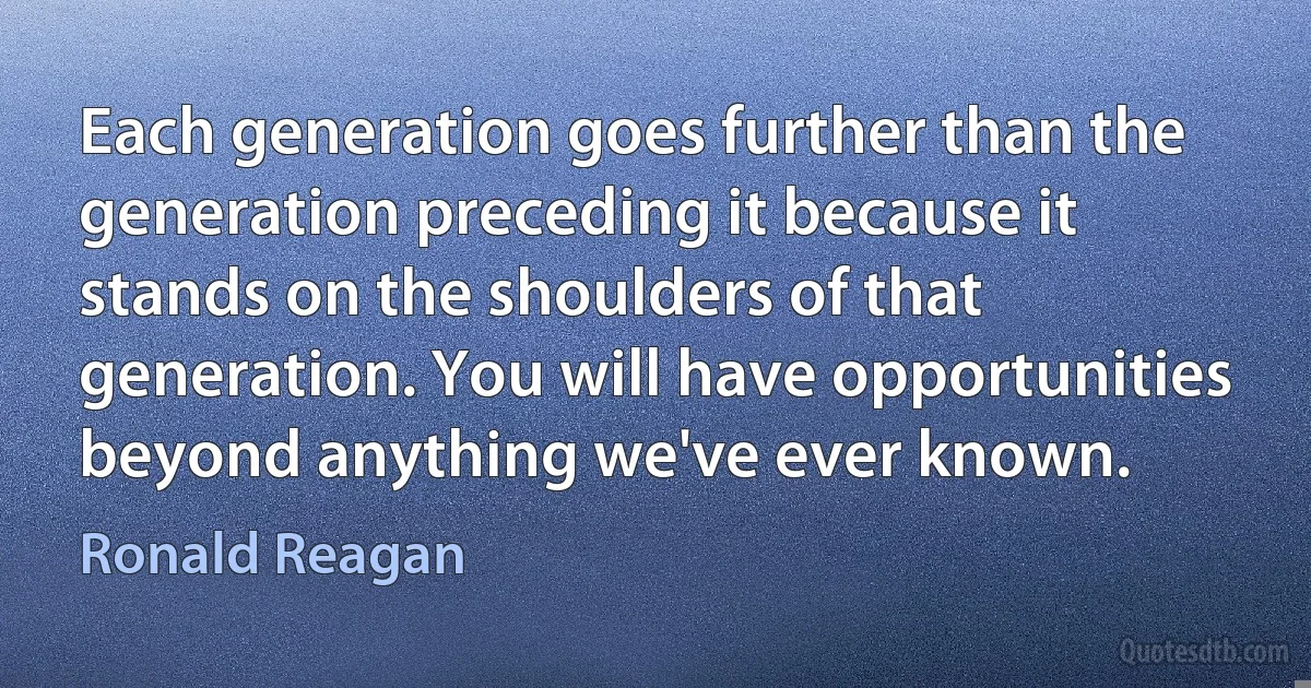 Each generation goes further than the generation preceding it because it stands on the shoulders of that generation. You will have opportunities beyond anything we've ever known. (Ronald Reagan)